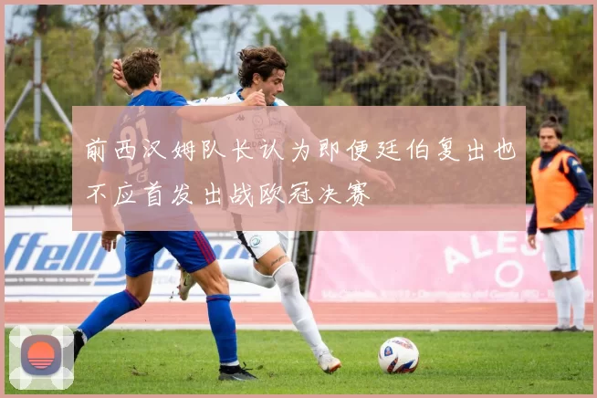前西汉姆队长认为即便廷伯复出也不应首发出战欧冠决赛