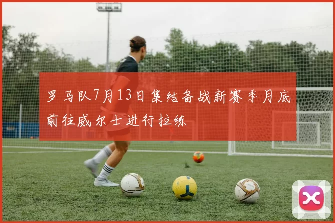 罗马队7月13日集结备战新赛季月底前往威尔士进行拉练