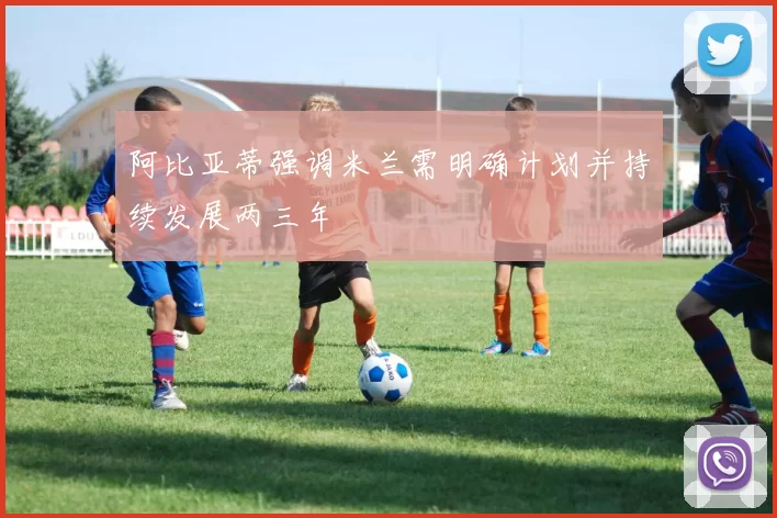 阿比亚蒂强调米兰需明确计划并持续发展两三年