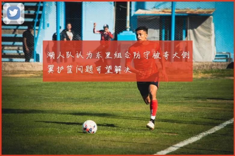 湖人队认为东里组合防守被夸大侧翼护筐问题可望解决