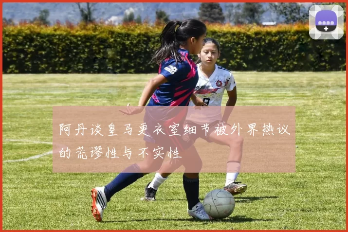 阿丹谈皇马更衣室细节被外界热议的荒谬性与不实性