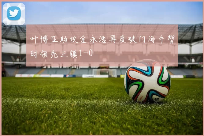 叶博亚助攻金永浩再度破门海牛暂时领先三镇1-0