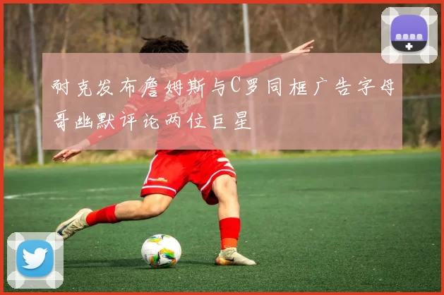 耐克发布詹姆斯与C罗同框广告字母哥幽默评论两位巨星