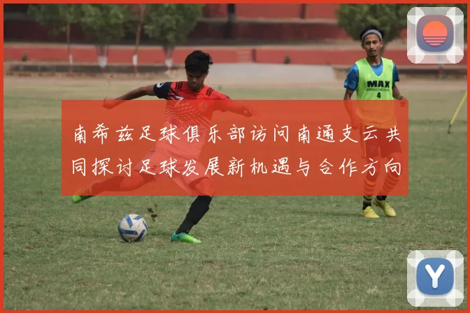 南希兹足球俱乐部访问南通支云共同探讨足球发展新机遇与合作方向