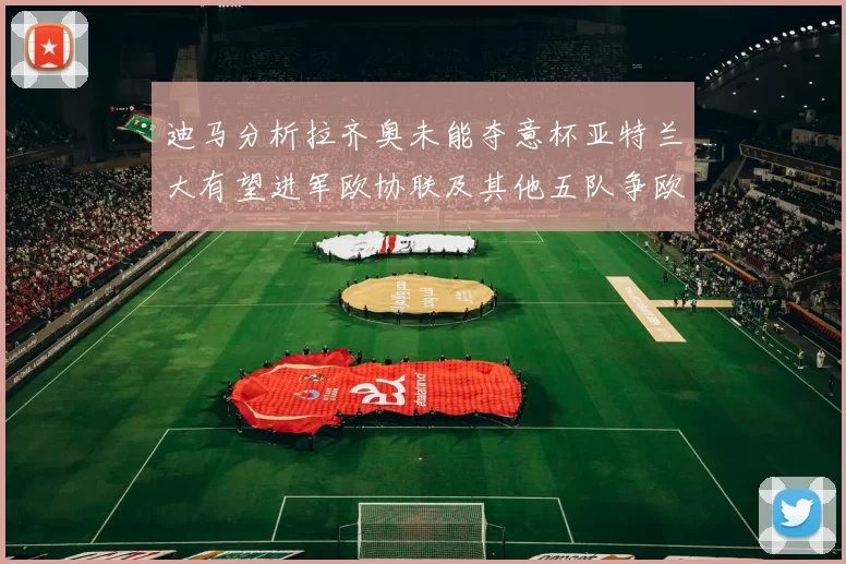 迪马分析拉齐奥未能夺意杯亚特兰大有望进军欧协联及其他五队争欧联资格