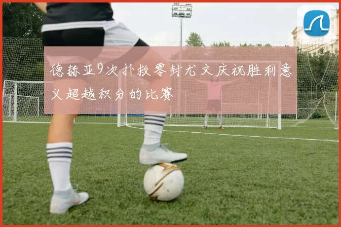 德赫亚9次扑救零封尤文庆祝胜利意义超越积分的比赛