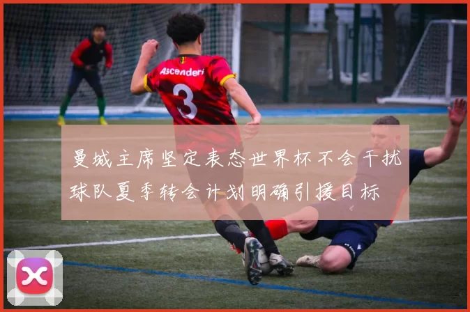 曼城主席坚定表态世界杯不会干扰球队夏季转会计划明确引援目标