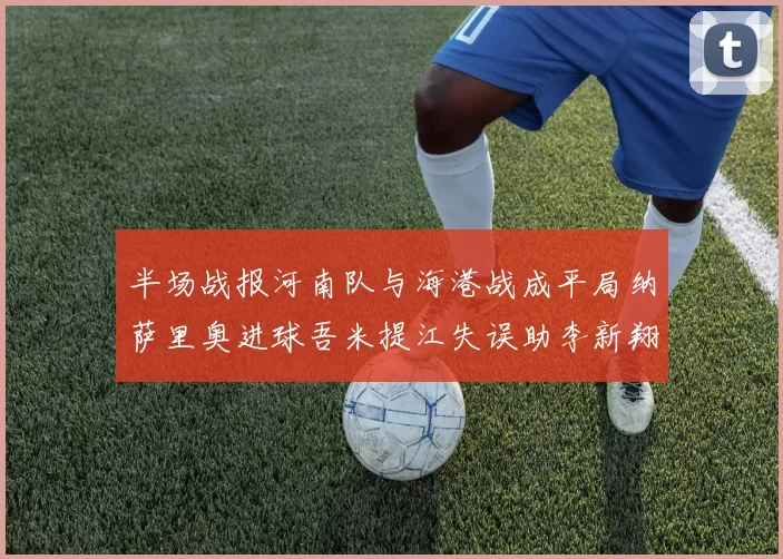 半场战报河南队与海港战成平局纳萨里奥进球吾米提江失误助李新翔扳平