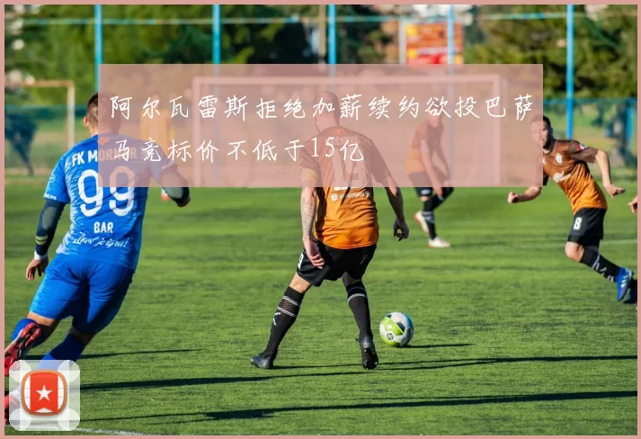阿尔瓦雷斯拒绝加薪续约欲投巴萨马竞标价不低于15亿